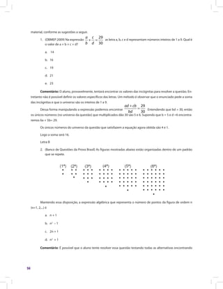 94
material, conforme as sugestões a seguir.
1.	 (OBMEP 2009) Na expressão
29
30
+ =
a c
b d
as letra a, b, c e d representam números inteiros de 1 a 9. Qual é
o valor de a + b + c + d?
a.	 14
b.	16
c.	19
d.	21
e.	23
Comentário: O aluno, provavelmente, tentará encontrar os valores das incógnitas para resolver a questão. En-
tretanto não é possível definir os valores específicos das letras. Um método é observar que o enunciado pede a soma
das incógnitas e que o universo são os inteiros de 1 a 9.
Dessa forma manipulando a expressão podemos encontrar
29
30
ad cb
bd
+
= Entendendo que bd = 30, então
os únicos números (no universo da questão) que multiplicados dão 30 são 5 e 6. Supondo que b = 5 e d =6 encontra-
remos 6a + 5b= 29.
Os únicos números do universo da questão que satisfazem a equação agora obtida são 4 e 1.
Logo a soma será 16.
Letra B
2.	 (Banco de Questões da Prova Brasil) As figuras mostradas abaixo estão organizadas dentro de um padrão
que se repete.
Mantendo essa disposição, a expressão algébrica que representa o número de pontos da figura de ordem n
(n=1, 2,...) é
a.	 n + 1
b.	n2
– 1
c.	 2n + 1
d.	n2
+ 1
Comentário: É possível que o aluno tente resolver essa questão testando todas as alternativas encontrando
 