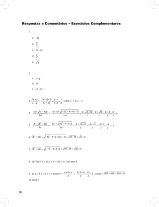 98
Respostas e Comentários – Exercícios Complementares
1.
a.	 12y
b.	
3
x
c.	 3x + x2
d.
	 2
x
e.
	 x
2.
a.	 x + y
b.	xy
c.	 x2 + y2
3.
2x y
x y
+
−
=
( )
( )
2 1 1 2 1 1
1 1 1 1 2
× + − −
= =
− − +
, para x = 1 e y = - 1.
4.
2
4
2
− + −b b ac
a
=
( ) ( ) ( )
2
2 2 4 1 3 2 4 12 2 16 2 4 6
3
2 1 2 2 2 2
− − + − − × × − + + + +
= = = = =
×
5.	
2
4
2
− + −b b ac
a
=
( ) ( )
2
3 3 4 1 2 3 9 8 3 1 3 1 2
1
2 1 2 2 2 2
− + − × × − + − − + − + −
= = = = = −
×
6.
2
4−b ac = ( ) ( ) ( )
2
4 4 4 1 16 16 0 0− × − × − = − = =
7.
2
4−b ac = ( )
2
7 4 3 2 49 24 25 5− − × × = − = =
8.	 Q = 50t + 5 = 50. 2 + 5 = 100 + 5 = 105, letra A
9.	 Se a = 3, b = 5, c = 4 , então P =
2
+ +a b c
=
3 5 4 12
6
2 2
+ +
= = , então = ( )( )( )P P a P b P c− − −
10.	Letra E.
 