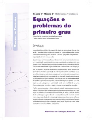 Matemática e suas Tecnologias · Matemática 99
Volume 1 • Módulo 1 • Matemática • Unidade 3
Equações e
problemas do
primeiro grau
Cleber Dias da Costa Neto, Heitor Barbosa Lima de
Oliveira, Patrícia Nunes da Silva e Telma Alves
Introdução
Na unidade 3 do módulo 1 do material do aluno são apresentadas diversas situ-
ações e atividades sobre equações e sistemas do 1º grau. Para auxiliá-lo, pesqui-
samos e elaboramos algumas atividades e recursos que podem complementar a
exposição deste tema em suas aulas.
Sugerimos que a primeira aula dessa unidade se inicie com uma atividade disparado-
ra. É uma atividade cujo intuito, além de iniciar a exposição do tema, é promover uma
dinâmica entre os alunos. Nesse momento, espera-se que eles consigam reconhecer
umaequaçãopolinomialdo1ºgrau,identificandoedeterminandoaraizdaequação.
Para dar sequência ao estudo dessa unidade, disponibilizamos alguns recursos com-
plementares vinculados ao conteúdo do material didático. Além de colaborar no de-
senvolvimentodascompetênciasenunciadasanteriormente,essesrecursospermitem
trabalhar o reconhecimento e a resolução de um sistema de equações polinomiais do
1º grau com duas incógnitas, a verificação de soluções para um sistema e a resolução
de problemas que envolvam equações polinomiais do 1º grau. Sugerimos a sua reali-
zação nas aulas subsequentes à aula inicial, de acordo com a realidade da sua turma.
Recomendamos que você altere e adapte o material sempre que achar necessário.
Por fim, aconselhamos que a última aula desta unidade seja dividida em dois mo-
mentos. O primeiro dedicado a uma revisão do estudo realizado, feita com a utili-
zação de problemas e consolidando o aprendizado do aluno, a partir da retoma-
da de questões que surgiram durante o processo. E o segundo momento consiste
numa etapa de avaliação do estudante, priorizando questionamentos reflexivos
em detrimento da mera reprodução de exercícios feitos anteriormente. Também
disponibilizaremos algumas questões de avaliações de larga escala, como ENEM,
Vestibulares, Concursos Público, entre outros.
MaterialdoProfessor
 