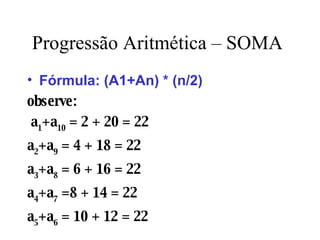 Progressão Aritmética – SOMA Fórmula: (A1+An) * (n/2) observe:   a 1 +a 10  = 2 + 20 = 22 a 2 +a 9  = 4 + 18 = 22 a 3 +a 8  = 6 + 16 = 22 a 4 +a 7  =8 + 14 = 22 a 5 +a 6  = 10 + 12 = 22 