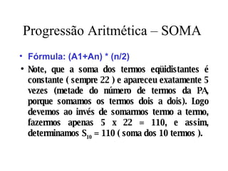 Progressão Aritmética – SOMA Fórmula: (A1+An) * (n/2) Note, que a soma dos termos eqüidistantes é constante ( sempre 22 ) e apareceu exatamente 5 vezes (metade do número de termos da PA, porque somamos os termos dois a dois). Logo devemos ao invés de somarmos termo a termo, fazermos apenas 5 x 22 = 110, e assim, determinamos S 10  = 110 ( soma dos 10 termos ). 