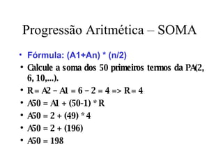 Progressão Aritmética – SOMA Fórmula: (A1+An) * (n/2) Calcule a soma dos 50 primeiros termos da PA(2, 6, 10,...). R = A2 – A1 = 6 – 2 = 4 => R = 4 A50 = A1 + (50-1) * R A50 = 2 + (49) * 4 A50 = 2 + (196) A50 = 198 
