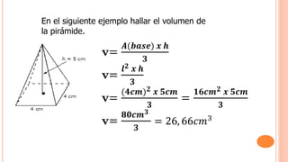 En el siguiente ejemplo hallar el volumen de
la pirámide.
v=
𝑨(𝒃𝒂𝒔𝒆) 𝒙 𝒉
𝟑
v=
𝒍𝟐 𝒙 𝒉
𝟑
v=
(𝟒𝒄𝒎)𝟐 𝒙 𝟓𝒄𝒎
𝟑
=
𝟏𝟔𝒄𝒎𝟐 𝒙 𝟓𝒄𝒎
𝟑
v=
𝟖𝟎𝒄𝒎𝟑
𝟑
= 26, 66𝑐𝑚3
 