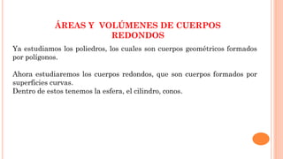 ÁREAS Y VOLÚMENES DE CUERPOS
REDONDOS
Ya estudiamos los poliedros, los cuales son cuerpos geométricos formados
por polígonos.
Ahora estudiaremos los cuerpos redondos, que son cuerpos formados por
superficies curvas.
Dentro de estos tenemos la esfera, el cilindro, conos.
 