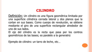 CILINDRO
Definición: Un cilindro es una figura geométrica limitada por
una superficie cilíndrica cerrada lateral y dos planos que la
cortan en sus bases. Como cuerpo de revolución, se obtiene
mediante el giro de una superficie rectangular alrededor de
uno de sus lados.
El eje del cilindro es la recta que pasa por los centros
geométricos de las bases; es paralelo a la generatriz
Ejemplo de cilindro: un tarro de leche, etc…
 