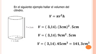 En el siguiente ejemplo hallar el volumen del
cilindro.
𝑽 = 𝝅𝒓𝟐
𝒉
𝑽 = 3,14 . 𝟑𝒄𝒎 𝟐
. 𝟓𝒄𝒎
𝑽 = 3,14 . 𝟗𝒄𝒎𝟐
. 𝟓𝒄𝒎
𝑽 = 3,14 . 𝟒𝟓𝒄𝒎𝟑
= 𝟏𝟒𝟏, 𝟑𝒄𝒎𝟑
 