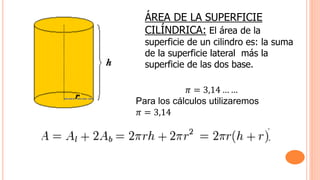 ÁREA DE LA SUPERFICIE
CILÍNDRICA: El área de la
superficie de un cilindro es: la suma
de la superficie lateral más la
superficie de las dos base.
𝜋 = 3,14 … …
Para los cálculos utilizaremos
𝜋 = 3,14
 