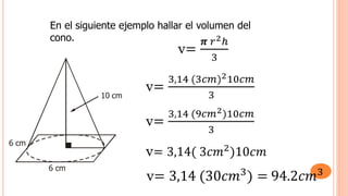 En el siguiente ejemplo hallar el volumen del
cono.
6 cm
6 cm
10 cm
v=
𝝅 𝑟2ℎ
3
v=
3,14 (3𝑐𝑚)210𝑐𝑚
3
v=
3,14 (9𝑐𝑚2)10𝑐𝑚
3
v= 3,14( 3𝑐𝑚2
)10𝑐𝑚
v= 3,14 (30𝑐𝑚3) = 94.2𝑐𝑚3
 