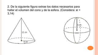 2. De la siguiente figura extrae los datos necesarios para
hallar el volumen del cono y de la esfera. (Considera: 𝝅 =
3,14)
 