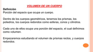 VOLUMEN DE UN CUERPO
Definición
Porción del espacio que ocupa un cuerpo.
Dentro de los cuerpos geométricos, tenemos los prismas, los
poliedros, los cuerpos redondos como esferas, conos y cilindros.
Cada uno de ellos ocupa una porción del espacio, el cual definimos
como volumen.
Empezaremos estudiando el volumen de prismas rectos, y cuerpos
redondos.
 