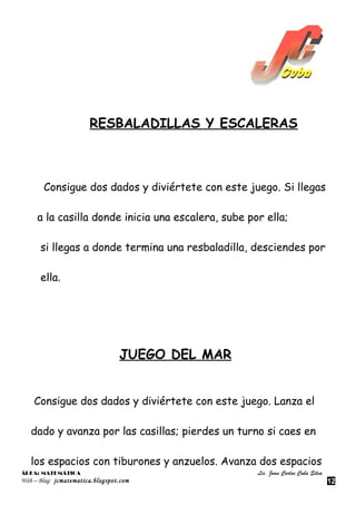 RESBALADILLAS Y ESCALERAS



       Consigue dos dados y diviértete con este juego. Si llegas

     a la casilla donde inicia una escalera, sube por ella;

      si llegas a donde termina una resbaladilla, desciendes por

      ella.




                                 JUEGO DEL MAR


    Consigue dos dados y diviértete con este juego. Lanza el

   dado y avanza por las casillas; pierdes un turno si caes en

   los espacios con tiburones y anzuelos. Avanza dos espacios
ÁREA: MATEMÁTICA                                    Lic. Juan Carlos Cuba Silva
Web – Blog: jcmatematica.blogspot.com                                             12
 