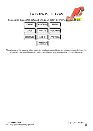 LA SOPA DE LETRAS
   Colorea los siguientes botones; utiliza un color diferente para cada uno.




Ahora busca en la sopa de letras todas las palabras que están en los botones, encerrándolas con
    el mismo color que utilizaste en ellos. Las palabras aparecen vertical y horizontalmente.




ÁREA: MATEMÁTICA                                                       Lic. Juan Carlos Cuba Silva
Web – Blog: jcmatematica.blogspot.com                                                                8
 