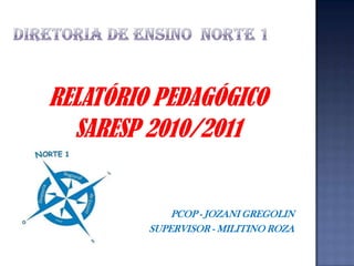 DIRETORIA DE ENSINO  NORTE 1 RELATÓRIO PEDAGÓGICO SARESP 2010/2011 PCOP - JOZANI GREGOLIN SUPERVISOR - MILITINO ROZA 