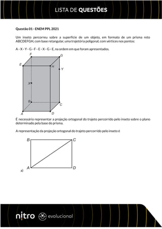Questão 01 - ENEM PPL 2021
Um inseto percorreu sobre a superfície de um objeto, em formato de um prisma reto
ABCDEFGH, com base retangular, uma trajetória poligonal, com vértices nos pontos:
A - X - Y - G - F - E - X - G - E, na ordem em que foram apresentados.
É necessário representar a projeção ortogonal do trajeto percorrido pelo inseto sobre o plano
determinado pela base do prisma.
A representação da projeção ortogonal do trajeto percorrido pelo inseto é
a)
 