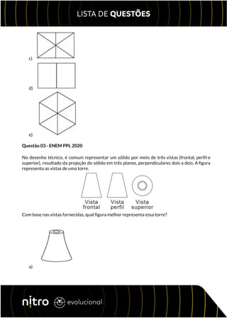 c)
d)
e)
Questão 03 - ENEM PPL 2020
No desenho técnico, é comum representar um sólido por meio de três vistas (frontal, perfil e
superior), resultado da projeção do sólido em três planos, perpendiculares dois a dois. A figura
representa as vistas de uma torre.
Com base nas vistas fornecidas, qual figura melhor representa essa torre?
a)
 