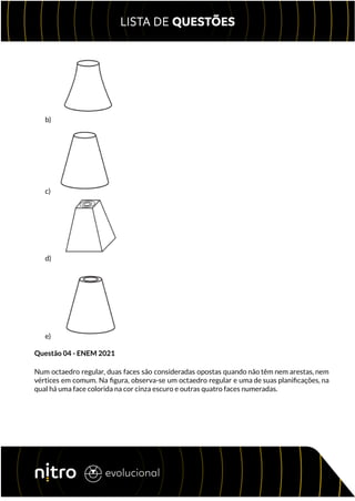 b)
c)
d)
e)
Questão 04 - ENEM 2021
Num octaedro regular, duas faces são consideradas opostas quando não têm nem arestas, nem
vértices em comum. Na figura, observa-se um octaedro regular e uma de suas planificações, na
qual há uma face colorida na cor cinza escuro e outras quatro faces numeradas.
 