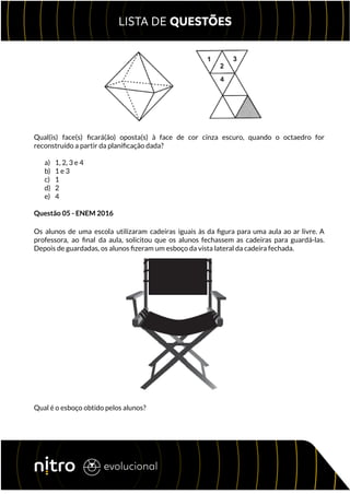 Qual(is) face(s) ficará(ão) oposta(s) à face de cor cinza escuro, quando o octaedro for
reconstruído a partir da planificação dada?
a) 1, 2, 3 e 4
b) 1 e 3
c) 1
d) 2
e) 4
Questão 05 - ENEM 2016
Os alunos de uma escola utilizaram cadeiras iguais às da figura para uma aula ao ar livre. A
professora, ao final da aula, solicitou que os alunos fechassem as cadeiras para guardá-las.
Depois de guardadas, os alunos fizeram um esboço da vista lateral da cadeira fechada.
Qual é o esboço obtido pelos alunos?
 