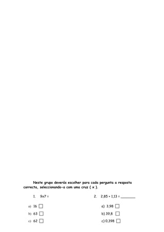 Neste grupo deverás escolher para cada pergunta a resposta
correcta, seleccionando-a com uma cruz ( x ).
1. 9x7 = 2. 2,85 + 1,13 = _______
a) 16  a) 3,98 
b) 63  b) 39,8 
c) 62  c) 0,398 
 