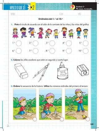 ¡APLICOLOQUESÉ!
Nombre: Fecha: año:
✄
109
Unidad 3
Mi casa, mi escuela.
2
1. Pinto el círculo de acuerdo con el color de la camiseta de los niños y las niñas del gráfico.
2. Coloreo los útiles escolares que están en segundo y cuarto lugar.
3. Ordeno la secuencia de la historia. Utilizo los números ordinales del primero al tercero.
Ordinales del 1.o
al 10.o
1.º
6.º
3.º
8.º
2.º
7.º
4.º
9.º
5.º
10.º
109
 