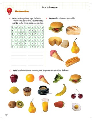 124
Mentes activas
Mi propia receta
1. Busco en la siguiente sopa de letras
10 alimentos saludables, los encierro y
escribo en las líneas cada uno de ellos.
3. Tacho los alimentos que necesito para preparar una ensalada de frutas.
2. Encierro los alimentos saludables.
ñ p o p r m o t e b
e i c a r n e g z a
p f r n y u g m x t
o b m o r a v a g u
l
l
o
e
q
i
c
d
k
h
p
i
e
e
w
e
r
i
m
a
t
i
z
c
v
f
v
n
b
e
 