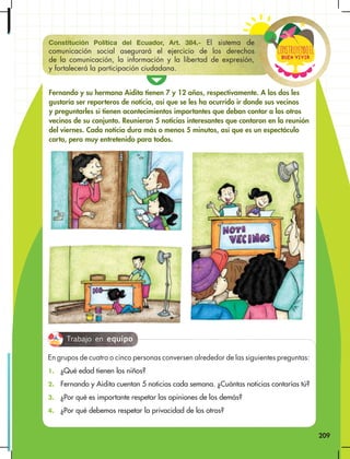 209
Buen vivir
ConstRuyendoel
Fernando y su hermana Aidita tienen 7 y 12 años, respectivamente. A los dos les
gustaría ser reporteros de noticia, así que se les ha ocurrido ir donde sus vecinos
y preguntarles si tienen acontecimientos importantes que deban contar a los otros
vecinos de su conjunto. Reunieron 5 noticias interesantes que contaron en la reunión
del viernes. Cada noticia dura más o menos 5 minutos, así que es un espectáculo
corto, pero muy entretenido para todos.
Constitución Política del Ecuador, Art. 384.- El sistema de
comunicación social asegurará el ejercicio de los derechos
de la comunicación, la información y la libertad de expresión,
y fortalecerá la participación ciudadana.
En grupos de cuatro o cinco personas conversen alrededor de las siguientes preguntas:
1. ¿Qué edad tienen los niños?
2. Fernando y Aidita cuentan 5 noticias cada semana. ¿Cuántas noticias contarías tú?
3. ¿Por qué es importante respetar las opiniones de los demás?
4. ¿Por qué debemos respetar la privacidad de los otros?
Trabajo en equipo
 