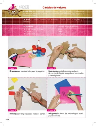 Miproyecto
210
Dibujamos las letras del valor elegido en el
papel brillante.
Pintamos con témperas cada trozo de cartón.
Recortamos cuidadosamente pedazos
de cartón de formas triangulares, cuadradas
y rectangulares.
Organizamos los materiales para el proyecto.
Carteles de valores
SITUACIÓN: Es importante fomentar valores como el respeto y la tolerancia,
por esto se adornará la clase con cartelones con mensajes para mejorar la
convivencia diaria.
OBJETIVO: Elaborar carteles que fomenten valores como el respeto y la
tolerancia.
MATERIALES:
• 2 m de cordón o soga.
• 10 pinzas.
• 1 cartón mediano.
• 1 funda de papel brillante.
• Goma.
• Tijera.
• Témperas.
Paso 2:
Paso 1:
Paso 3: Paso 4:
 