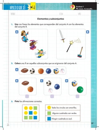 ¡APLICOLOQUESÉ!
Nombre: Fecha: año:
✄
37
Unidad 1
Mi casa, mi escuela.
4
1. Uno con líneas los elementos que corresponden del conjunto A con los elementos
del conjunto B.
2. Coloco una X en aquellos subconjuntos que se originaron del conjunto A.
3. Pinto las afirmaciones correctas.
Elementos y subconjuntos
Todos los círculos son amarillos.
Algunos cuadrados son verdes.
Ningún cuadrado es azul.
A
A
B C D
B
 