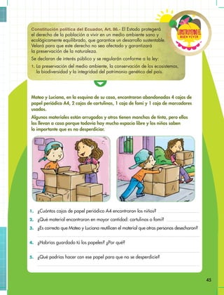 Buen vivir
ConstRuyendoel
45
Mateo y Luciana, en la esquina de su casa, encontraron abandonadas 4 cajas de
papel periódico A4, 2 cajas de cartulinas, 1 caja de fomi y 1 caja de marcadores
usados.
Algunos materiales están arrugados y otros tienen manchas de tinta, pero ellos
los llevan a casa porque todavía hay mucho espacio libre y los niños saben
lo importante que es no desperdiciar.
1. ¿Cuántas cajas de papel periódico A4 encontraron los niños?
2. ¿Qué material encontraron en mayor cantidad: cartulinas o fomi?
3. ¿Es correcto que Mateo y Luciana reutilicen el material que otras personas desecharon?
4. ¿Habrías guardado tú los papeles? ¿Por qué?
5. ¿Qué podrías hacer con ese papel para que no se desperdicie?
Constitución política del Ecuador, Art. 86.- El Estado protegerá
el derecho de la población a vivir en un medio ambiente sano y
ecológicamente equilibrado, que garantice un desarrollo sustentable.
Velará para que este derecho no sea afectado y garantizará
la preservación de la naturaleza.
Se declaran de interés público y se regularán conforme a la ley:
1. La preservación del medio ambiente, la conservación de los ecosistemas,
la biodiversidad y la integridad del patrimonio genético del país.
 