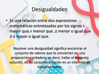 Desigualdades
• Es una relación entre dos expresiones
matemáticas entrelazadas por los signos >
mayor que,< menor que ,≤ menor o igual que
ó ≥ mayor o igual que.
Resolver una desigualdad significa encontrar el
conjunto de valores que la convierten en una
proposición verdadera, es decir, hallar el conjunto
solución, dicho conjunto solución es un intervalo de
números reales.
 