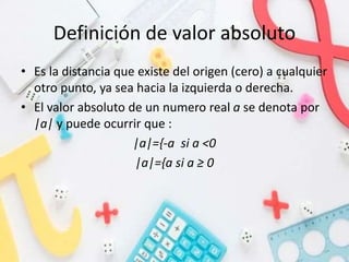 Definición de valor absoluto
• Es la distancia que existe del origen (cero) a cualquier
otro punto, ya sea hacia la izquierda o derecha.
• El valor absoluto de un numero real a se denota por
|a| y puede ocurrir que :
|a|={-a si a <0
|a|={a si a ≥ 0
 