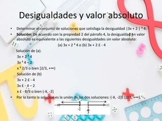 Desigualdades y valor absoluto
• Determinar el conjunto de soluciones que satisfaga la desigualdad |3x + 2 | ³ 4.
• Solución: De acuerdo con la propiedad 2 del párrafo 4, la desigualdad en valor
absoluto es equivalente a las siguientes desigualdades sin valor absoluto:
(a) 3x + 2 ³ 4 o (b) 3x + 2 £ - 4
Solución de (a).
3x + 2 ³ 4
3x ³ 4 – 2
x ³ 2/3 o bien [2/3, +∞)
Solución de (b)
3x + 2 £ - 4
3x £ - 4 – 2
x £ - 6/3 o bien (-¥, -2]
• Por lo tanto la solución es la unión de las dos soluciones: (-¥, -2]È [2/3, +∞).
 