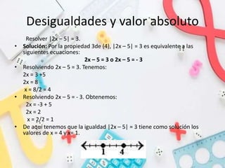 Desigualdades y valor absoluto
Resolver |2x – 5| = 3.
• Solución: Por la propiedad 3de (4), |2x – 5| = 3 es equivalente a las
siguientes ecuaciones:
2x – 5 = 3 o 2x – 5 = - 3
• Resolviendo 2x – 5 = 3. Tenemos:
2x = 3 +5
2x = 8
x = 8/2 = 4
• Resolviendo 2x – 5 = - 3. Obtenemos:
2x = -3 + 5
2x = 2
x = 2/2 = 1
• De aquí tenemos que la igualdad |2x – 5| = 3 tiene como solución los
valores de x = 4 y x= 1.
 