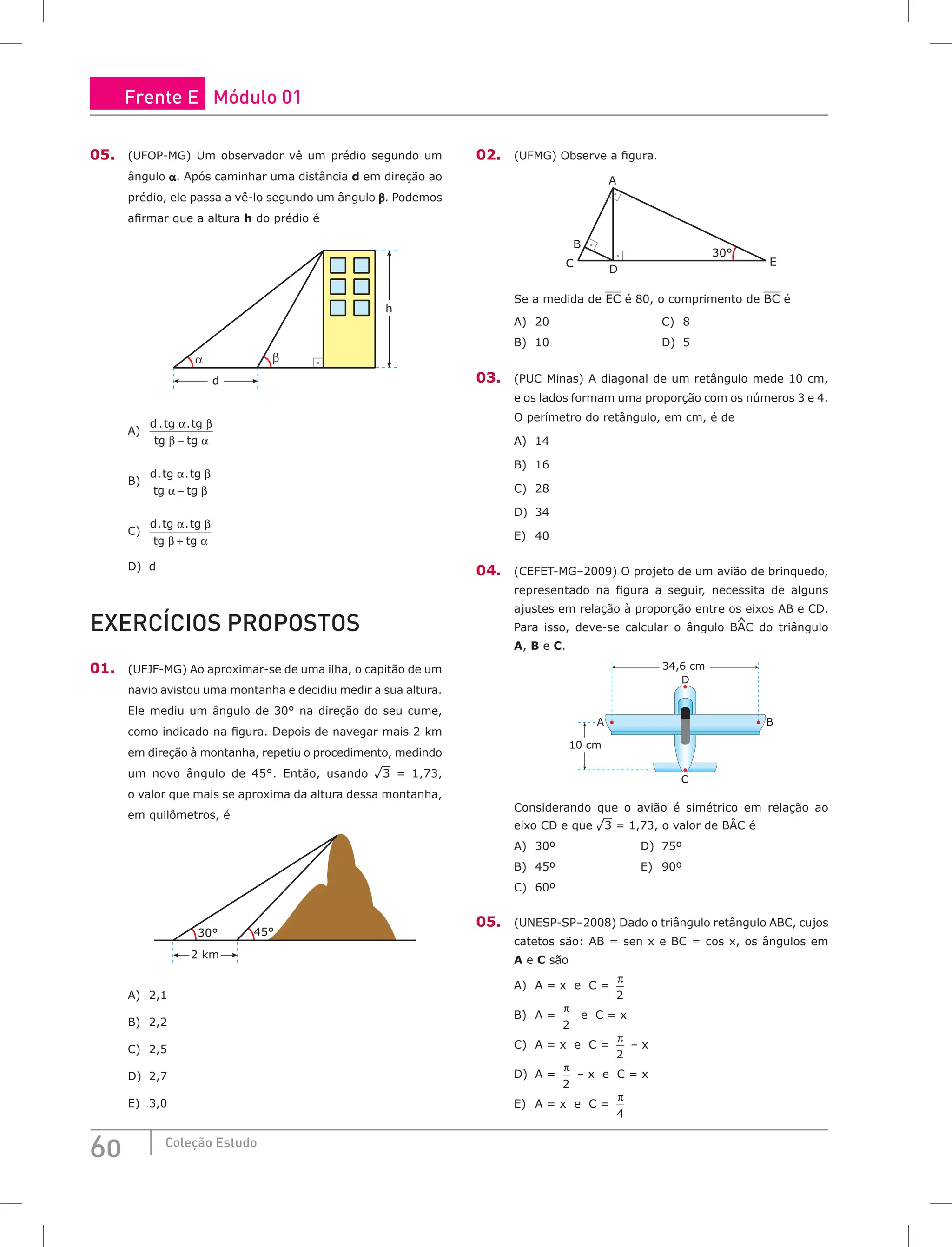 60 Coleção Estudo
05. (UFOP-MG) Um observador vê um prédio segundo um
ângulo a. Após caminhar uma distância d em direção ao
prédio, ele passa a vê-lo segundo um ângulo β. Podemos
afirmar que a altura h do prédio é
d
α β
h
A)
d tg tg
tg tg
. .
α β
β α
−
B)
d tg tg
tg tg
. .
α β
α β
−
C)
d tg tg
tg tg
. .
α β
β α
+
D) d
EXERCÍCIOS PROPOSTOS
01. (UFJF-MG) Ao aproximar-se de uma ilha, o capitão de um
navio avistou uma montanha e decidiu medir a sua altura.
Ele mediu um ângulo de 30° na direção do seu cume,
como indicado na figura. Depois de navegar mais 2 km
em direção à montanha, repetiu o procedimento, medindo
um novo ângulo de 45°. Então, usando ¹3 = 1,73,
o valor que mais se aproxima da altura dessa montanha,
em quilômetros, é
30°
2 km
45°
A) 2,1
B) 2,2
C) 2,5
D) 2,7
E) 3,0
02. (UFMG) Observe a figura.
30°
D
C
A
E
B
Se a medida de EC é 80, o comprimento de BC é
A) 20 C) 8
B) 10 D) 5
03. (PUC Minas) A diagonal de um retângulo mede 10 cm,
e os lados formam uma proporção com os números 3 e 4.
O perímetro do retângulo, em cm, é de
A) 14
B) 16
C) 28
D) 34
E) 40
04. (CEFET-MG–2009) O projeto de um avião de brinquedo,
representado na figura a seguir, necessita de alguns
ajustes em relação à proporção entre os eixos AB e CD.
Para isso, deve-se calcular o ângulo BAC do triângulo
A, B e C.
34,6 cm
10 cm
A B
C
D
Considerando que o avião é simétrico em relação ao
eixo CD e que ¹3 = 1,73, o valor de BÂC é
A) 30º D) 75º
B) 45º E) 90º
C) 60º
05. (UNESP-SP–2008) Dado o triângulo retângulo ABC, cujos
catetos são: AB = sen x e BC = cos x, os ângulos em
A e C são
A) A = x e C =
π
2
B) A =
π
2
e C = x
C) A = x e C =
π
2
– x
D) A =
π
2
– x e C = x
E) A = x e C =
π
4
Frente E Módulo 01
 