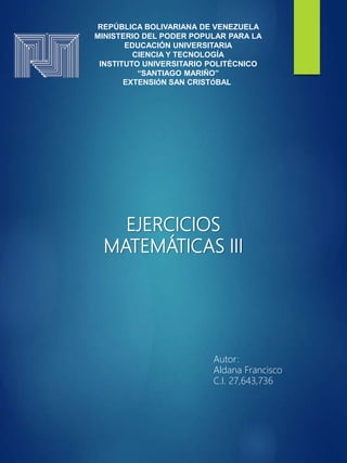 REPÚBLICA BOLIVARIANA DE VENEZUELA
MINISTERIO DEL PODER POPULAR PARA LA
EDUCACIÓN UNIVERSITARIA
CIENCIA Y TECNOLOGÍA
INSTITUTO UNIVERSITARIO POLITÉCNICO
“SANTIAGO MARIÑO”
EXTENSIÓN SAN CRISTÓBAL
EJERCICIOS
MATEMÁTICAS III
Autor:
Aldana Francisco
C.I. 27,643,736
 
