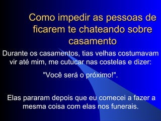 Como impedir as pessoas de ficarem te chateando sobre casamento Durante os casamentos, tias velhas costumavam vir até mim, me cutucar nas costelas e dizer:   "Você será o próximo!".  Elas pararam depois que eu comecei a fazer a mesma coisa com elas nos funerais.   