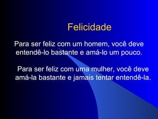 Felicidade Para ser feliz com um homem, você deve entendê-lo bastante e amá-lo um pouco. Para ser feliz com uma mulher, você deve amá-la bastante e jamais tentar entendê-la. 