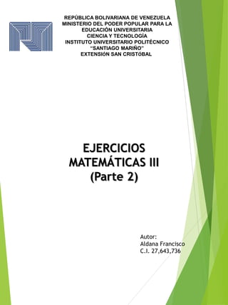 REPÚBLICA BOLIVARIANA DE VENEZUELA
MINISTERIO DEL PODER POPULAR PARA LA
EDUCACIÓN UNIVERSITARIA
CIENCIA Y TECNOLOGÍA
INSTITUTO UNIVERSITARIO POLITÉCNICO
“SANTIAGO MARIÑO”
EXTENSIÓN SAN CRISTÓBAL
EJERCICIOS
MATEMÁTICAS III
(Parte 2)
Autor:
Aldana Francisco
C.I. 27,643,736
 