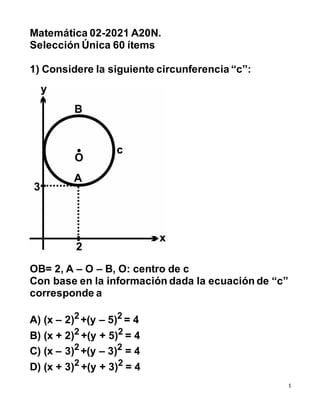 1
Matemática 02-2021 A20N.
Selección Única 60 ítems
1) Considere la siguiente circunferencia “c”:
OB= 2, A – O – B, O: centro de c
Con base en la información dada la ecuación de “c”
corresponde a
A) (x – 2)2 +(y – 5)2 = 4
B) (x + 2)2 +(y + 5)2 = 4
C) (x – 3)2
+(y – 3)2
= 4
D) (x + 3)2
+(y + 3)2
= 4
 