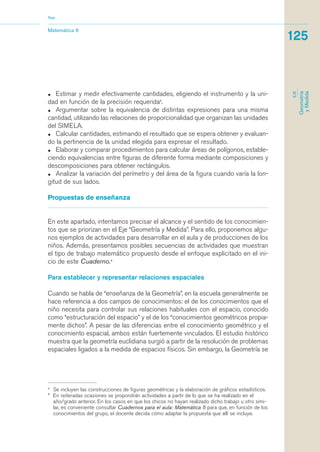 Nap 
Matemática 6 
• Estimar y medir efectivamente cantidades, eligiendo el instrumento y la uni-dad 
en función de la precisión requerida3. 
• Argumentar sobre la equivalencia de distintas expresiones para una misma 
cantidad, utilizando las relaciones de proporcionalidad que organizan las unidades 
del SIMELA. 
• Calcular cantidades, estimando el resultado que se espera obtener y evaluan-do 
la pertinencia de la unidad elegida para expresar el resultado. 
• Elaborar y comparar procedimientos para calcular áreas de polígonos, estable-ciendo 
equivalencias entre figuras de diferente forma mediante composiciones y 
descomposiciones para obtener rectángulos. 
• Analizar la variación del perímetro y del área de la figura cuando varía la lon-gitud 
de sus lados. 
Propuestas de enseñanza 
En este apartado, intentamos precisar el alcance y el sentido de los conocimien-tos 
que se priorizan en el Eje “Geometría y Medida”. Para ello, proponemos algu-nos 
ejemplos de actividades para desarrollar en el aula y de producciones de los 
niños. Además, presentamos posibles secuencias de actividades que muestran 
el tipo de trabajo matemático propuesto desde el enfoque explicitado en el ini-cio 
de este Cuaderno.4 
Para establecer y representar relaciones espaciales 
Cuando se habla de “enseñanza de la Geometría”, en la escuela generalmente se 
hace referencia a dos campos de conocimientos: el de los conocimientos que el 
niño necesita para controlar sus relaciones habituales con el espacio, conocido 
como “estructuración del espacio” y el de los “conocimientos geométricos propia-mente 
dichos”. A pesar de las diferencias entre el conocimiento geométrico y el 
conocimiento espacial, ambos están fuertemente vinculados. El estudio histórico 
muestra que la geometría euclidiana surgió a partir de la resolución de problemas 
espaciales ligados a la medida de espacios físicos. Sin embargo, la Geometría se 
3 Se incluyen las construcciones de figuras geométricas y la elaboración de gráficos estadísticos. 
4 En reiteradas ocasiones se propondrán actividades a partir de lo que se ha realizado en el 
año/grado anterior. En los casos en que los chicos no hayan realizado dicho trabajo u otro simi-lar, 
es conveniente consultar Cuadernos para el aula: Matemática 5 para que, en función de los 
conocimientos del grupo, el docente decida cómo adaptar la propuesta que allí se incluye. 
125 
EJE 
Geometría 
y Medida 
 