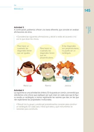 Nap 
Actividad 3 
A continuación, podremos ofrecer una tarea diferente, que consiste en analizar 
afirmaciones de otros. 
• Considerá las siguientes afirmaciones y decidí si estás de acuerdo o no 
con lo que dicen los chicos. 
Para hacer un 
cuadrado, las 
diagonales tienen 
que ser iguales. 
Para hacer un 
cuadrado, las 
diagonales tienen 
que ser 
perpendiculares. 
Si las diagonales 
son perpendiculares, 
no puede ser un 
rectángulo. 
Matemática 6 
145 
EJE 
Geometría 
y Medida 
María Luz Ramiro Jessica 
Actividad 4 
La siguiente es una actividad de síntesis. En la puesta en común, convendrá que 
solicitemos a los chicos que expliquen por qué creen en cada caso que la figu-ra 
resulta un rectángulo, e iremos registrando las razones que dan, en las que 
irán explicitando las propiedades involucradas. 
• Discutí con tu grupo y anotá qué procedimientos conocen para construir 
un rectángulo. En cada caso, indicá qué datos y qué instrumentos se 
necesitan para construirlo. 
 