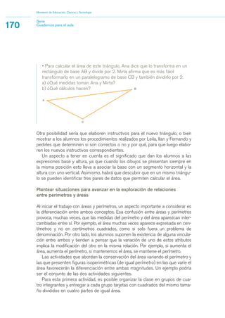 Ministerio de Educación, Ciencia y Tecnología 
170 Serie 
Cuadernos para el aula 
• Para calcular el área de este triángulo, Ana dice que lo transforma en un 
rectángulo de base AB y divide por 2. Mirta afirma que es más fácil 
transformarlo en un paralelogramo de base CB y también dividirlo por 2. 
a) ¿Qué medidas toman Ana y Mirta? 
b) ¿Qué cálculos hacen? 
Otra posibilidad sería que elaboren instructivos para el nuevo triángulo, o bien 
mostrar a los alumnos los procedimientos realizados por Leila, Ilan y Fernando y 
pedirles que determinen si son correctos o no y por qué, para que luego elabo-ren 
los nuevos instructivos correspondientes. 
Un aspecto a tener en cuenta es el significado que dan los alumnos a las 
expresiones base y altura, ya que cuando los dibujos se presentan siempre en 
la misma posición esto lleva a asociar la base con un segmento horizontal y la 
altura con uno vertical. Asimismo, habrá que descubrir que en un mismo triángu-lo 
se pueden identificar tres pares de datos que permiten calcular el área. 
Plantear situaciones para avanzar en la exploración de relaciones 
entre perímetros y áreas 
Al iniciar el trabajo con áreas y perímetros, un aspecto importante a considerar es 
la diferenciación entre ambos conceptos. Esa confusión entre áreas y perímetros 
provoca, muchas veces, que las medidas del perímetro y del área aparezcan inter-cambiadas 
entre sí. Por ejemplo, el área muchas veces aparece expresada en cen-tímetros 
y no en centímetros cuadrados, como si solo fuera un problema de 
denominación. Por otro lado, los alumnos suponen la existencia de alguna vincula-ción 
entre ambos y tienden a pensar que la variación de uno de estos atributos 
implica la modificación del otro en la misma relación. Por ejemplo, si aumenta el 
área, aumenta el perímetro, si mantenemos el área, se mantiene el perímetro. 
Las actividades que abordan la conservación del área variando el perímetro y 
las que presenten figuras isoperimétricas (de igual perímetro) en las que varíe el 
área favorecerán la diferenciación entre ambas magnitudes. Un ejemplo podría 
ser el conjunto de las dos actividades siguientes. 
Para esta primera actividad, es posible organizar la clase en grupos de cua-tro 
integrantes y entregar a cada grupo tarjetas con cuadrados del mismo tama-ño 
divididos en cuatro partes de igual área. 
 