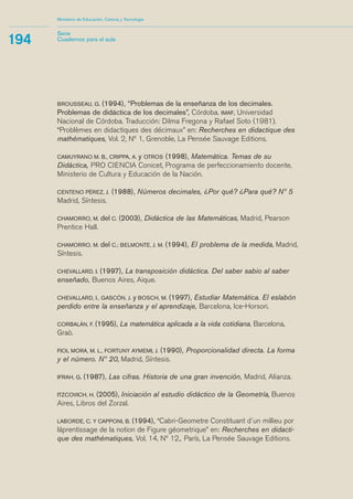 Ministerio de Educación, Ciencia y Tecnología 
BROUSSEAU, G. (1994), “Problemas de la enseñanza de los decimales. 
Problemas de didáctica de los decimales”, Córdoba. IMAF, Universidad 
Nacional de Córdoba. Traducción: Dilma Fregona y Rafael Soto (1981). 
“Problemes en didactiques des décimaux” en: Recherches en didactique des 
mathématiques, Vol. 2, Nº 1, Grenoble, La Pensée Sauvage Editions. 
CAMUYRANO M. B., CRIPPA, A. y OTROS (1998), Matemática. Temas de su 
Didáctica, PRO CIENCIA Conicet, Programa de perfeccionamiento docente, 
Ministerio de Cultura y Educación de la Nación. 
CENTENO PÉREZ, J. (1988), Números decimales, ¿Por qué? ¿Para qué? Nº 5 
Madrid, Síntesis. 
CHAMORRO, M. del C. (2003), Didáctica de las Matemáticas, Madrid, Pearson 
Prentice Hall. 
CHAMORRO, M. del C.; BELMONTE, J. M. (1994), El problema de la medida, Madrid, 
Síntesis. 
CHEVALLARD, I. (1997), La transposición didáctica. Del saber sabio al saber 
enseñado, Buenos Aires, Aique. 
CHEVALLARD, I., GASCÓN, J. y BOSCH, M. (1997), Estudiar Matemática. El eslabón 
perdido entre la enseñanza y el aprendizaje, Barcelona, Ice-Horsori. 
CORBALÁN, F. (1995), La matemática aplicada a la vida cotidiana, Barcelona, 
Graò. 
FIOL MORA, M. L., FORTUNY AYMEMI, J. (1990), Proporcionalidad directa. La forma 
y el número. Nº 20, Madrid, Síntesis. 
IFRAH, G. (1987), Las cifras. Historia de una gran invención, Madrid, Alianza. 
ITZCOVICH, H. (2005), Iniciación al estudio didáctico de la Geometría, Buenos 
Aires, Libros del Zorzal. 
LABORDE, C. Y CAPPONI, B. (1994), “Cabri-Geometre Constituant d´un millieu por 
láprentissage de la notion de Figure géometrique” en: Recherches en didacti-que 
des mathématiques, Vol. 14, Nº 12,. París, La Pensée Sauvage Editions. 
194 Serie 
Cuadernos para el aula 
´ 
 