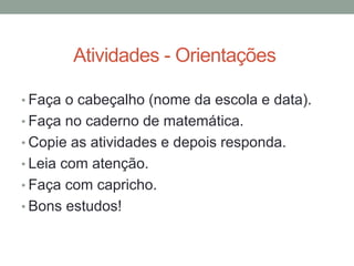 Atividades - Orientações
• Faça o cabeçalho (nome da escola e data).
• Faça no caderno de matemática.
• Copie as atividades e depois responda.
• Leia com atenção.
• Faça com capricho.
• Bons estudos!
 