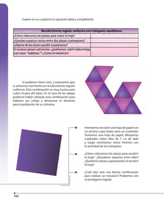 162
Intentemos recubrir una hoja de papel con
un prisma cuyas bases sean un cuadrado.
Tomemos una hoja de papel, dibujemos
cuadrados sobre ellas de 5 cm de lado
y luego recortemos como hicimos con
la actividad de los triángulos.
¿Cómo colocamos las piezas para recubrir
la hoja? ¿Quedaron espacios entre ellas?
¿Quedaron piezas superpuestas al recubrir
la hoja?
¿Cuál otra será una buena combinación
para realizar un mosaico? Probemos con
el pentágono regular.
Si pudieron hacer esto, y esperamos que
sí, entonces, han hecho un recubrimiento regular
uniforme. Esta combinación es muy buena para
cubrir el piso del baño. En el caso de las abejas
pudieron haber utilizado esta combinación para
elaborar sus celdas y almacenar el alimento
para la población de su colmena.
Copien en su cuaderno la siguiente tabla y complétenla:
 