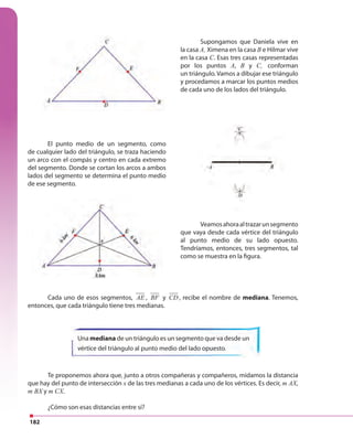 182
Te proponemos ahora que, junto a otros compañeras y compañeros, midamos la distancia
que hay del punto de intersección x de las tres medianas a cada uno de los vértices. Es decir, m AX,
m BX y m CX.
¿Cómo son esas distancias entre sí?
Cada uno de esos segmentos, AE , BF y CD , recibe el nombre de mediana. Tenemos,
entonces, que cada triángulo tiene tres medianas.
El punto medio de un segmento, como
de cualquier lado del triángulo, se traza haciendo
un arco con el compás y centro en cada extremo
del segmento. Donde se cortan los arcos a ambos
lados del segmento se determina el punto medio
de ese segmento.
Una mediana de un triángulo es un segmento que va desde un
vértice del triángulo al punto medio del lado opuesto.
Veamosahoraaltrazarunsegmento
que vaya desde cada vértice del triángulo
al punto medio de su lado opuesto.
Tendríamos, entonces, tres segmentos, tal
como se muestra en la figura.
Supongamos que Daniela vive en
la casa A, Ximena en la casa B e Hilmar vive
en la casa C. Esas tres casas representadas
por los puntos A, B y C, conforman
un triángulo. Vamos a dibujar ese triángulo
y procedamos a marcar los puntos medios
de cada uno de los lados del triángulo.
 