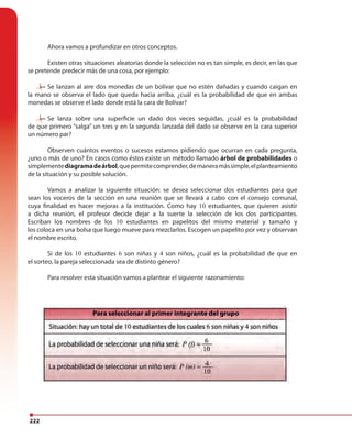 222
Ahora vamos a profundizar en otros conceptos.
Existen otras situaciones aleatorias donde la selección no es tan simple, es decir, en las que
se pretende predecir más de una cosa, por ejemplo:
Se lanzan al aire dos monedas de un bolívar que no estén dañadas y cuando caigan en
la mano se observa el lado que queda hacia arriba, ¿cuál es la probabilidad de que en ambas
monedas se observe el lado donde está la cara de Bolívar?
Se lanza sobre una superficie un dado dos veces seguidas, ¿cuál es la probabilidad
de que primero “salga” un tres y en la segunda lanzada del dado se observe en la cara superior
un número par?
Observen cuántos eventos o sucesos estamos pidiendo que ocurran en cada pregunta,
¿uno o más de uno? En casos como éstos existe un método llamado árbol de probabilidades o
simplementediagramadeárbol,quepermitecomprender,demaneramássimple,elplanteamiento
de la situación y su posible solución.
Vamos a analizar la siguiente situación: se desea seleccionar dos estudiantes para que
sean los voceros de la sección en una reunión que se llevará a cabo con el consejo comunal,
cuya finalidad es hacer mejoras a la institución. Como hay 10 estudiantes, que quieren asistir
a dicha reunión, el profesor decide dejar a la suerte la selección de los dos participantes.
Escriban los nombres de los 10 estudiantes en papelitos del mismo material y tamaño y
los coloca en una bolsa que luego mueve para mezclarlos. Escogen un papelito por vez y observan
el nombre escrito.
Si de los 10 estudiantes 6 son niñas y 4 son niños, ¿cuál es la probabilidad de que en
el sorteo, la pareja seleccionada sea de distinto género?
Para resolver esta situación vamos a plantear el siguiente razonamiento:
Se lanzan al aire dos monedas de un bolívar que no estén dañadas y cuando caigan en
Se lanza sobre una superficie un dado dos veces seguidas, ¿cuál es la probabilidad
 