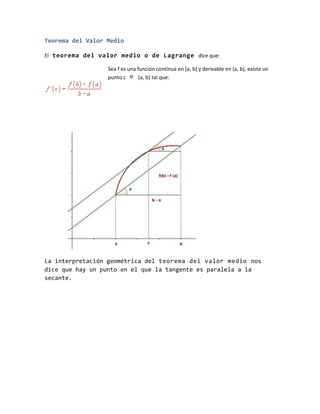 Teorema del Valor Medio
El teorema del valor medio o de Lagrange dice que:
Sea f es una función continua en [a, b] y derivable en (a, b), existe un
punto c (a, b) tal que:
La interpretación geométrica del teorema del valor medio nos
dice que hay un punto en el que la tangente es paralela a la
secante.
 