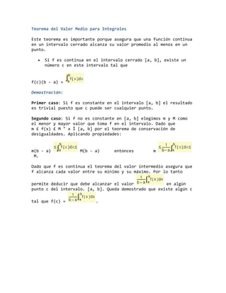 Teorema del Valor Medio para Integrales
Este teorema es importante porque asegura que una función continua
en un intervalo cerrado alcanza su valor promedio al menos en un
punto.
Si f es continua en el intervalo cerrado [a, b], existe un
número c en este intervalo tal que
f(c)(b - a) =
Demostración:
Primer caso: Si f es constante en el intervalo [a, b] el resultado
es trivial puesto que c puede ser cualquier punto.
Segundo caso: Si f no es constante en [a, b] elegimos m y M como
el menor y mayor valor que toma f en el intervalo. Dado que
m £ f(x) £ M " x Î [a, b] por el teorema de conservación de
desigualdades. Aplicando propiedades:
m(b - a) M(b - a) entonces m
M.
Dado que f es continua el teorema del valor intermedio asegura que
f alcanza cada valor entre su mínimo y su máximo. Por lo tanto
permite deducir que debe alcanzar el valor en algún
punto c del intervalo. [a, b]. Queda demostrado que existe algún c
tal que f(c) = .
 