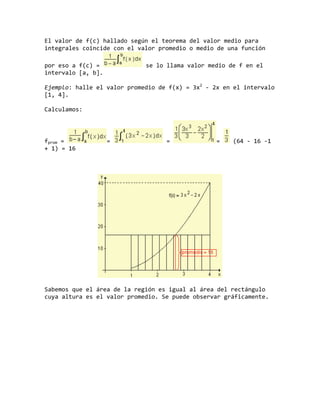 El valor de f(c) hallado según el teorema del valor medio para
integrales coincide con el valor promedio o medio de una función
por eso a f(c) = se lo llama valor medio de f en el
intervalo [a, b].
Ejemplo: halle el valor promedio de f(x) = 3x2
- 2x en el intervalo
[1, 4].
Calculamos:
fprom = = = = (64 - 16 -1
+ 1) = 16
Sabemos que el área de la región es igual al área del rectángulo
cuya altura es el valor promedio. Se puede observar gráficamente.
 
