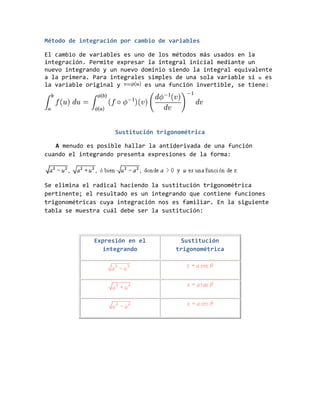 Método de integración por cambio de variables
El cambio de variables es uno de los métodos más usados en la
integración. Permite expresar la integral inicial mediante un
nuevo integrando y un nuevo dominio siendo la integral equivalente
a la primera. Para integrales simples de una sola variable si es
la variable original y es una función invertible, se tiene:
Sustitución trigonométrica
A menudo es posible hallar la antiderivada de una función
cuando el integrando presenta expresiones de la forma:
Se elimina el radical haciendo la sustitución trigonométrica
pertinente; el resultado es un integrando que contiene funciones
trigonométricas cuya integración nos es familiar. En la siguiente
tabla se muestra cuál debe ser la sustitución:
Expresión en el
integrando
Sustitución
trigonométrica
 